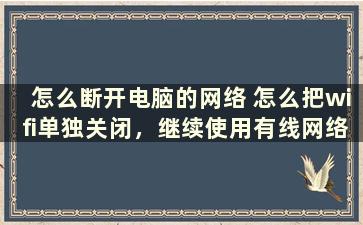 怎么断开电脑的网络 怎么把wifi单独关闭，继续使用有线网络